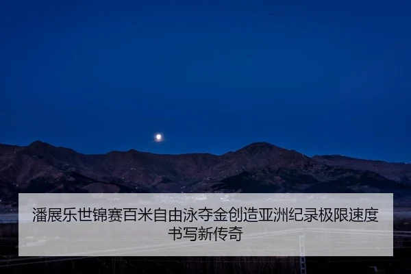 潘展乐世锦赛百米自由泳夺金创造亚洲纪录极限速度书写新传奇
