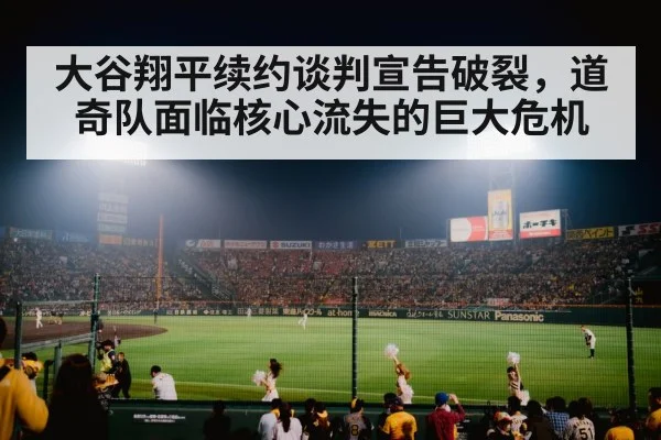 大谷翔平续约谈判宣告破裂，道奇队面临核心流失的巨大危机