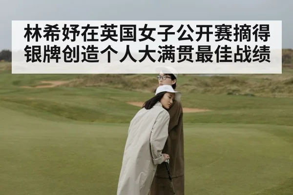 林希妤在英国女子公开赛摘得银牌创造个人大满贯最佳战绩