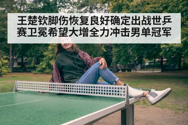 王楚钦脚伤恢复良好确定出战世乒赛卫冕希望大增全力冲击男单冠军